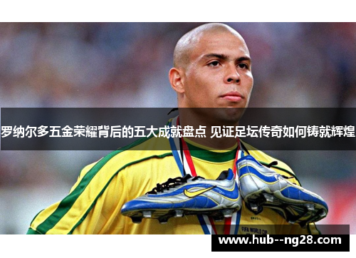 罗纳尔多五金荣耀背后的五大成就盘点 见证足坛传奇如何铸就辉煌 罗纳尔多五金荣耀背后的五大成就盘点 见证足坛传奇如何铸就辉煌