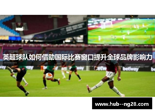 英超球队如何借助国际比赛窗口提升全球品牌影响力 英超球队如何借助国际比赛窗口提升全球品牌影响力