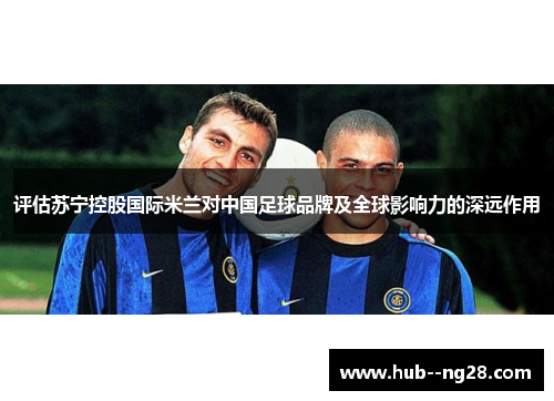 评估苏宁控股国际米兰对中国足球品牌及全球影响力的深远作用