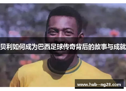 贝利如何成为巴西足球传奇背后的故事与成就