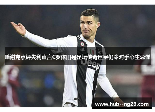 哈谢克点评失利直言C罗依旧是足坛传奇巨星仍令对手心生忌惮