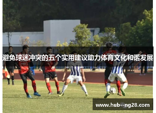 避免球迷冲突的五个实用建议助力体育文化和谐发展 避免球迷冲突的五个实用建议助力体育文化和谐发展