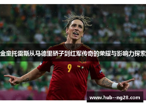 金童托雷斯从马德里骄子到红军传奇的荣耀与影响力探索