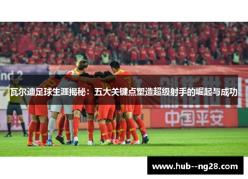 瓦尔迪足球生涯揭秘：五大关键点塑造超级射手的崛起与成功