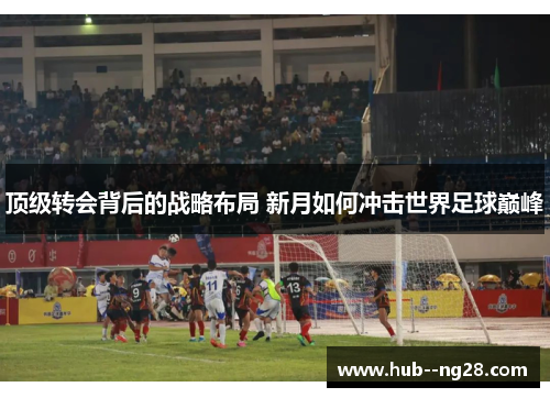 顶级转会背后的战略布局 新月如何冲击世界足球巅峰