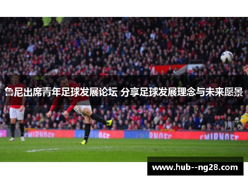 鲁尼出席青年足球发展论坛 分享足球发展理念与未来愿景 鲁尼出席青年足球发展论坛 分享足球发展理念与未来愿景