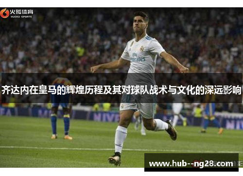 齐达内在皇马的辉煌历程及其对球队战术与文化的深远影响
