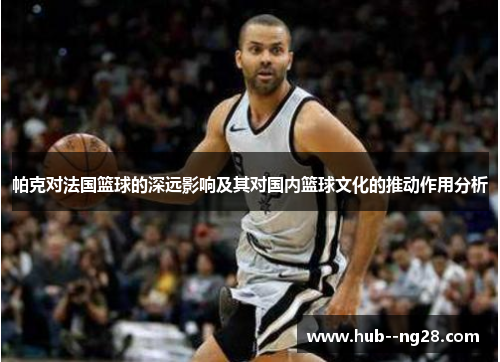 帕克对法国篮球的深远影响及其对国内篮球文化的推动作用分析