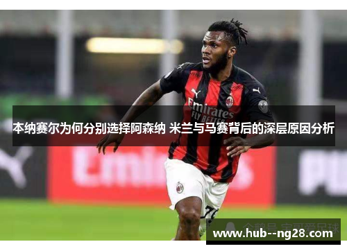 本纳赛尔为何分别选择阿森纳 米兰与马赛背后的深层原因分析 本纳赛尔为何分别选择阿森纳 米兰与马赛背后的深层原因分析
