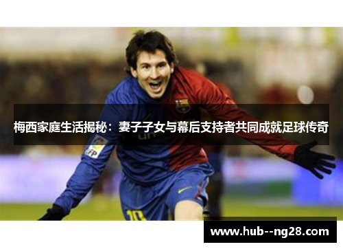 梅西家庭生活揭秘:妻子子女与幕后支持者共同成就足球传奇 梅西家庭生活揭秘:妻子子女与幕后支持者共同成就足球传奇