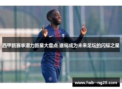 西甲新赛季潜力新星大盘点 谁将成为未来足坛的闪耀之星
