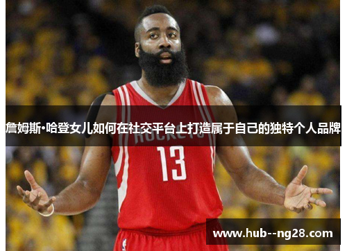 詹姆斯·哈登女儿如何在社交平台上打造属于自己的独特个人品牌 詹姆斯·哈登女儿如何在社交平台上打造属于自己的独特个人品牌