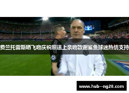 费兰托雷斯晒飞吻庆祝照送上亲吻致谢鲨鱼球迷热情支持