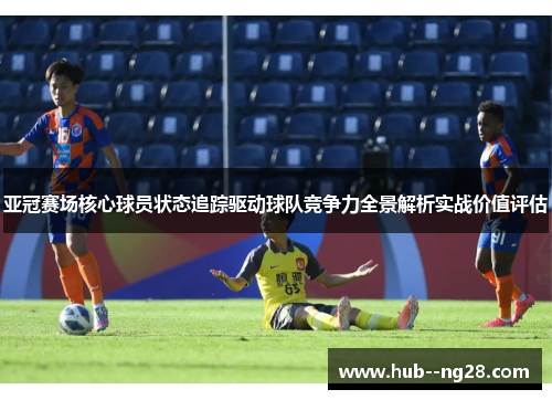 亚冠赛场核心球员状态追踪驱动球队竞争力全景解析实战价值评估