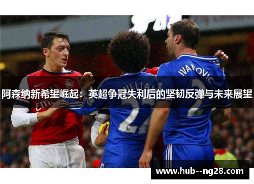 阿森纳新希望崛起：英超争冠失利后的坚韧反弹与未来展望