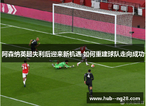 阿森纳英超失利后迎来新机遇 如何重建球队走向成功