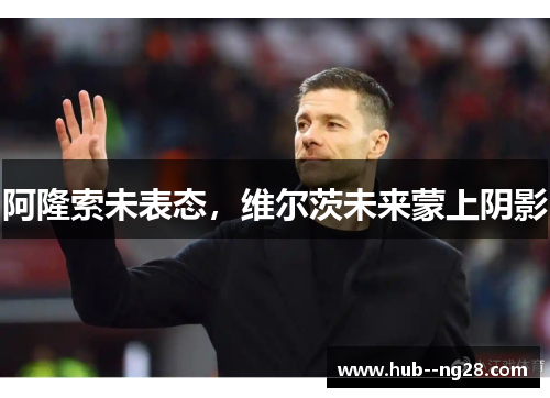 阿隆索未表态，维尔茨未来蒙上阴影