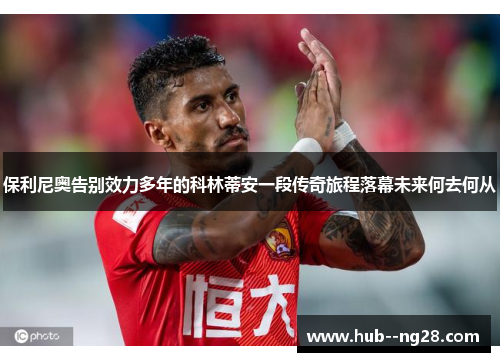 保利尼奥告别效力多年的科林蒂安一段传奇旅程落幕未来何去何从