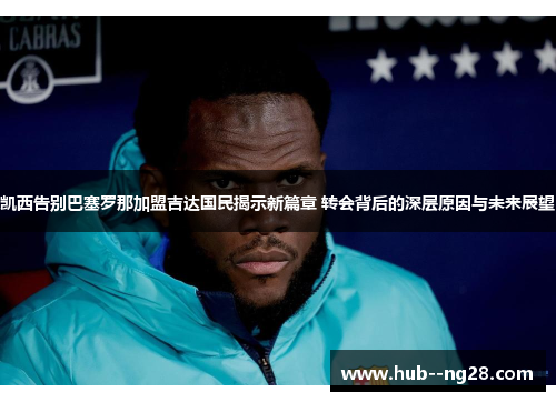 凯西告别巴塞罗那加盟吉达国民揭示新篇章 转会背后的深层原因与未来展望