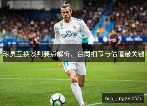球员互换谈判要点解析,合同细节与估值最关键 球员互换谈判要点解析,合同细节与估值最关键